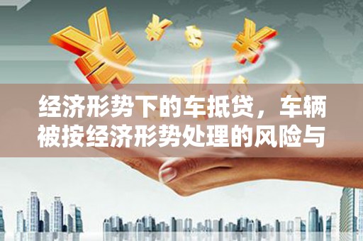 明水经济形势下的车抵贷，车辆被按经济形势处理的风险与应对策略