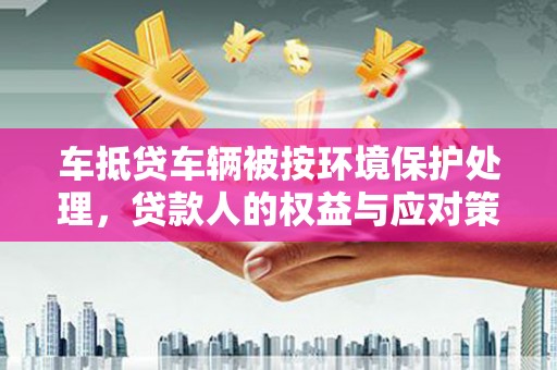 马龙车抵贷车辆被按环境保护处理，贷款人的权益与应对策略