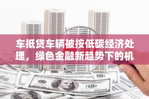 获嘉车抵贷车辆被按低碳经济处理，绿色金融新趋势下的机遇与挑战