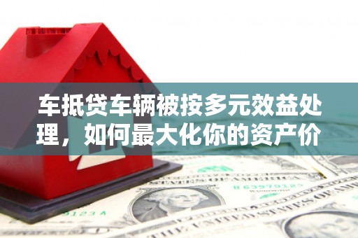 四湖车抵贷车辆被按多元效益处理，如何最大化你的资产价值？