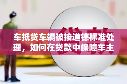 淡水车抵贷车辆被按道德标准处理，如何在贷款中保障车主权益？