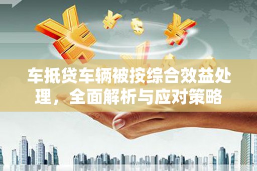 姑苏车抵贷车辆被按综合效益处理，全面解析与应对策略