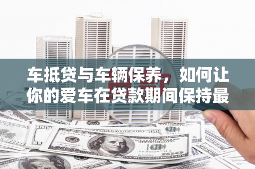 莒县车抵贷与车辆保养，如何让你的爱车在贷款期间保持最佳状态