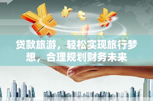 寿县贷款旅游，轻松实现旅行梦想，合理规划财务未来