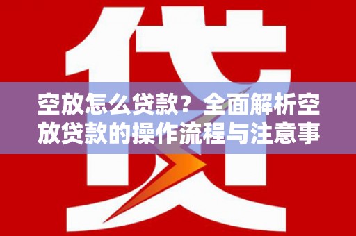 仙游空放怎么贷款？全面解析空放贷款的操作流程与注意事项
