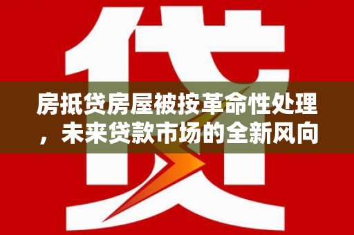 沅江房抵贷房屋被按革命性处理，未来贷款市场的全新风向标