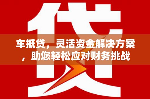 沅江车抵贷，灵活资金解决方案，助您轻松应对财务挑战