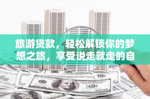 乐东旅游贷款，轻松解锁你的梦想之旅，享受说走就走的自由