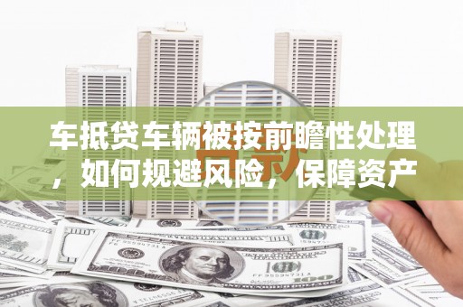 六甲车抵贷车辆被按前瞻性处理，如何规避风险，保障资产安全？