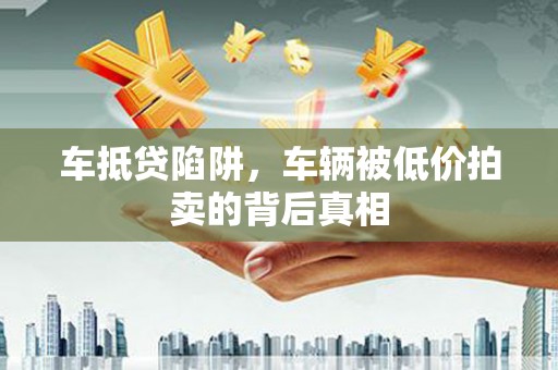 六甲车抵贷陷阱，车辆被低价拍卖的背后真相