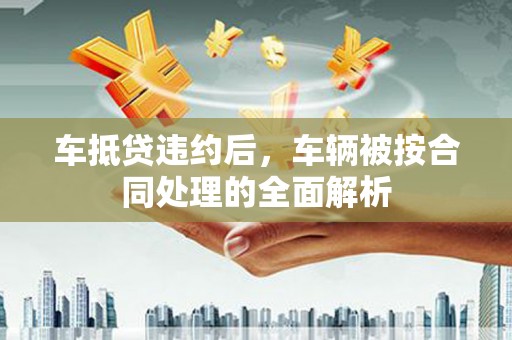 吉安车抵贷违约后，车辆被按合同处理的全面解析