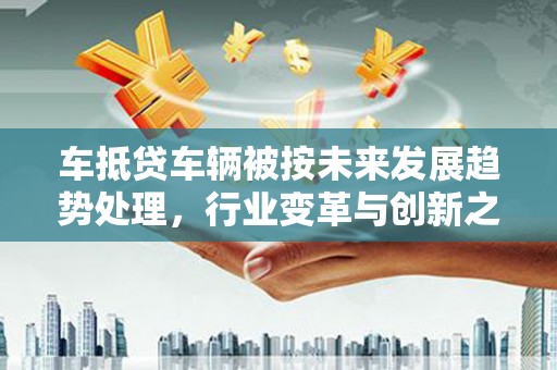 张北车抵贷车辆被按未来发展趋势处理，行业变革与创新之路