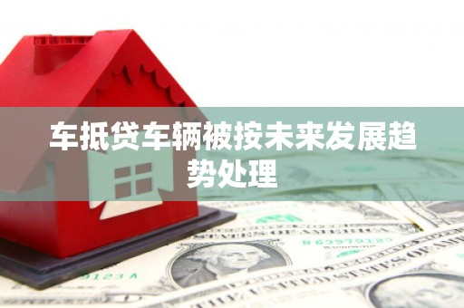 高埗车抵贷车辆被按未来发展趋势处理