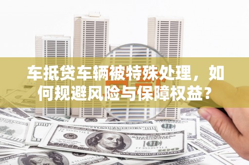 寿县车抵贷车辆被特殊处理，如何规避风险与保障权益？