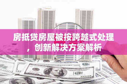 寿阳房抵贷房屋被按跨越式处理，创新解决方案解析