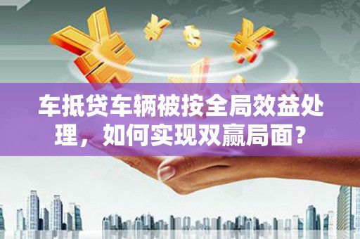 城固车抵贷车辆被按全局效益处理，如何实现双赢局面？