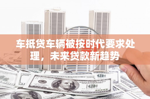 柳东车抵贷车辆被按时代要求处理，未来贷款新趋势