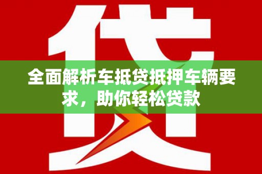 德江全面解析车抵贷抵押车辆要求，助你轻松贷款