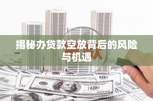 根河揭秘办贷款空放背后的风险与机遇
