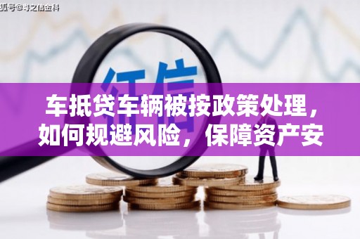 奉节车抵贷车辆被按政策处理，如何规避风险，保障资产安全？