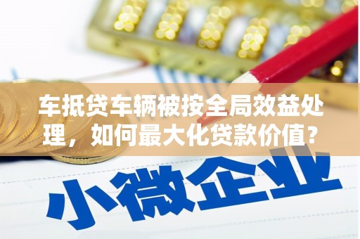 卓溪车抵贷车辆被按全局效益处理，如何最大化贷款价值？