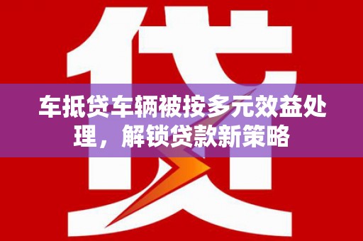 莱阳车抵贷车辆被按多元效益处理，解锁贷款新策略