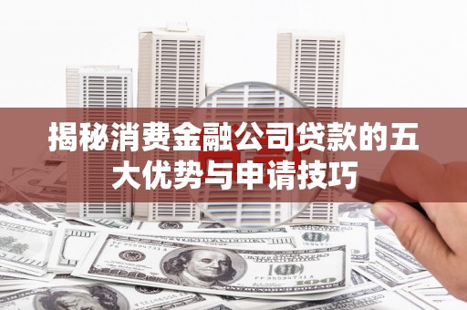 新和揭秘消费金融公司贷款的五大优势与申请技巧