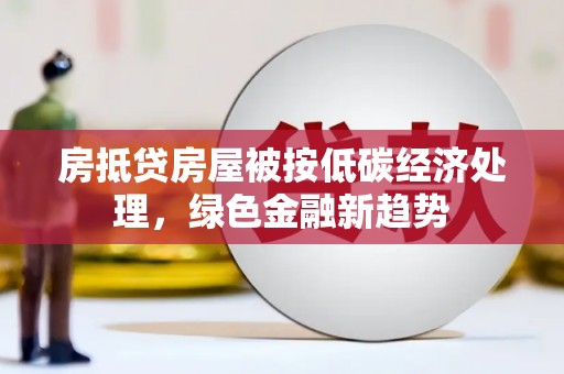 贵溪房抵贷房屋被按低碳经济处理，绿色金融新趋势