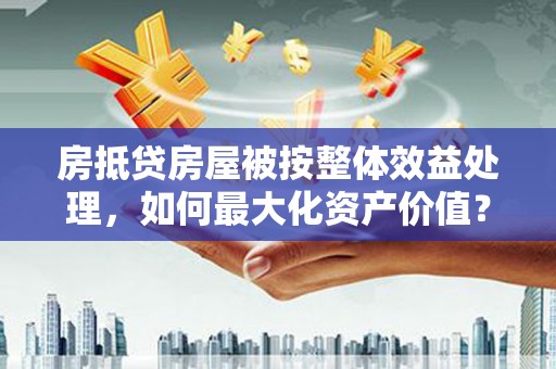 金寨房抵贷房屋被按整体效益处理，如何最大化资产价值？