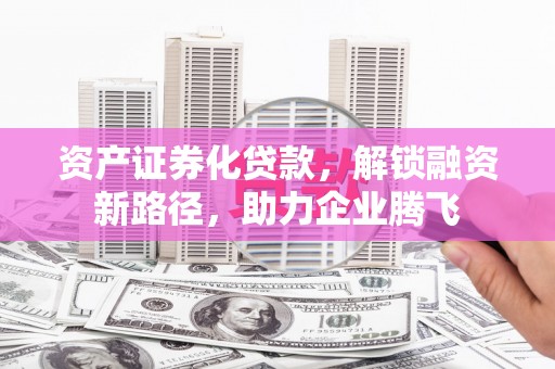 清原资产证券化贷款，解锁融资新路径，助力企业腾飞