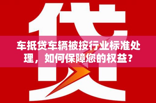 兰考车抵贷车辆被按行业标准处理，如何保障您的权益？