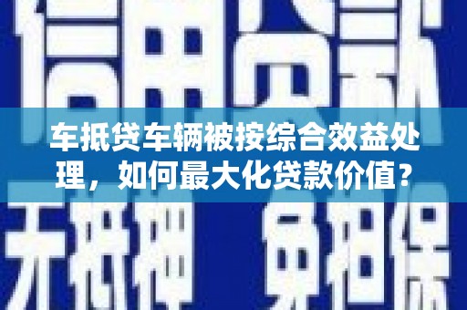 金寨车抵贷车辆被按综合效益处理，如何最大化贷款价值？
