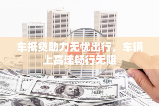 定海车抵贷助力无忧出行，车辆上高速畅行无阻