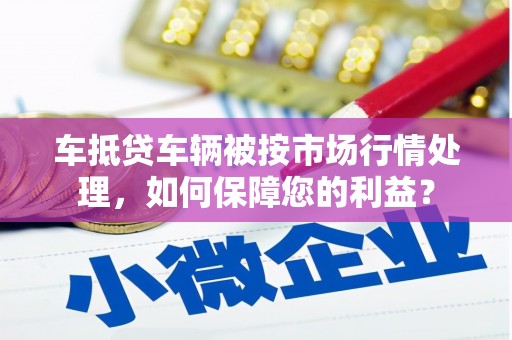南市车抵贷车辆被按市场行情处理，如何保障您的利益？