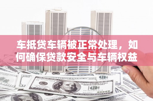 大冶车抵贷车辆被正常处理，如何确保贷款安全与车辆权益？