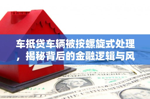金安车抵贷车辆被按螺旋式处理，揭秘背后的金融逻辑与风险