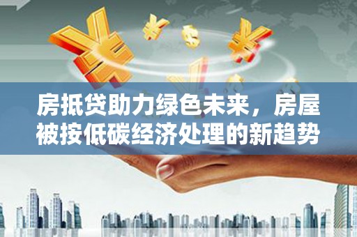 沧县房抵贷助力绿色未来，房屋被按低碳经济处理的新趋势