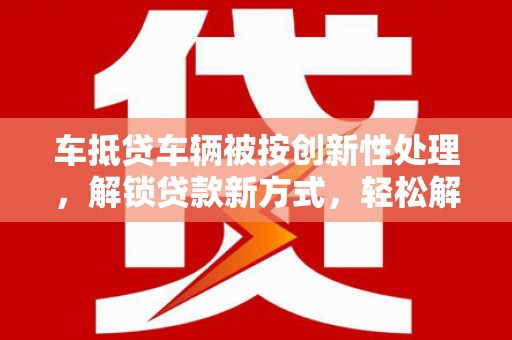 沧县车抵贷车辆被按创新性处理，解锁贷款新方式，轻松解决资金难题