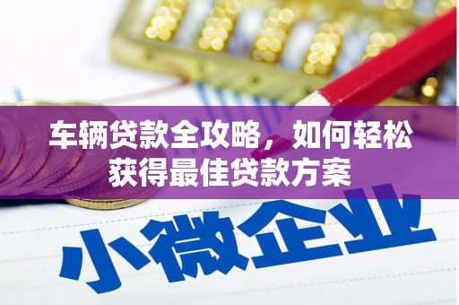 长春车辆贷款全攻略，如何轻松获得最佳贷款方案