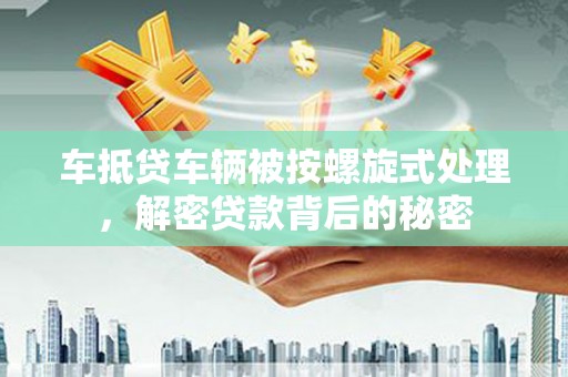 嘉鱼车抵贷车辆被按螺旋式处理，解密贷款背后的秘密