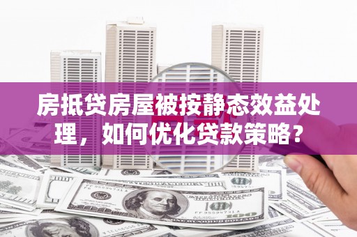 西塞山房抵贷房屋被按静态效益处理，如何优化贷款策略？