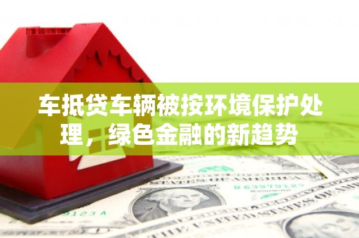 武山车抵贷车辆被按环境保护处理，绿色金融的新趋势