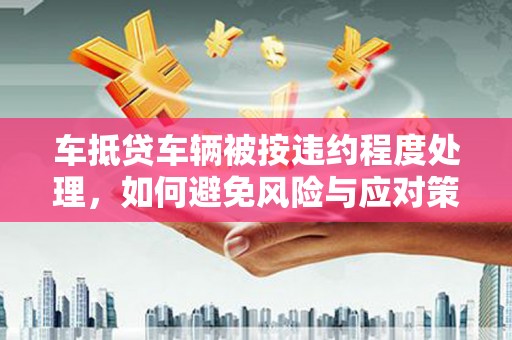 鄂托克旗车抵贷车辆被按违约程度处理，如何避免风险与应对策略