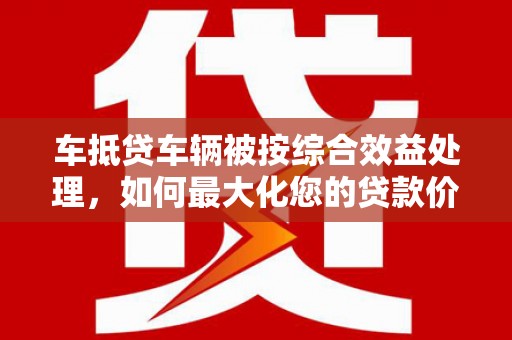 碌曲车抵贷车辆被按综合效益处理，如何最大化您的贷款价值？