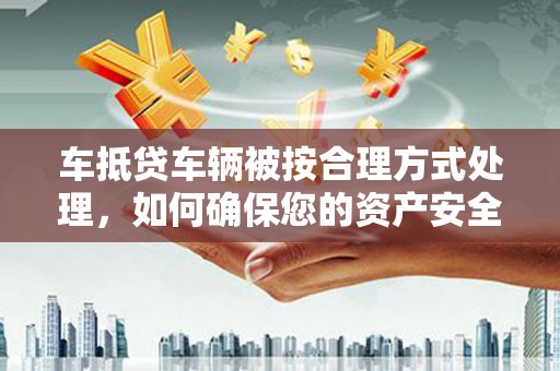 嘉鱼车抵贷车辆被按合理方式处理，如何确保您的资产安全？