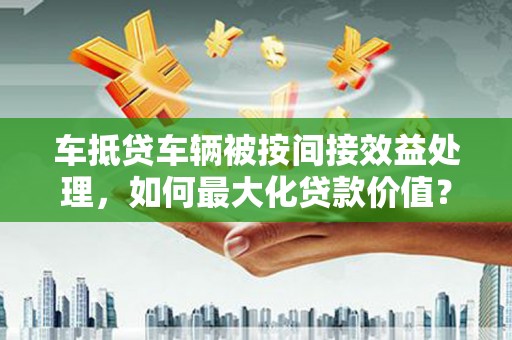 黄石港车抵贷车辆被按间接效益处理，如何最大化贷款价值？