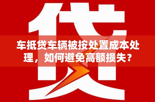梅河口车抵贷车辆被按处置成本处理，如何避免高额损失？