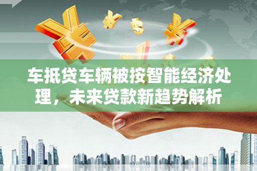 梅河口车抵贷车辆被按智能经济处理，未来贷款新趋势解析