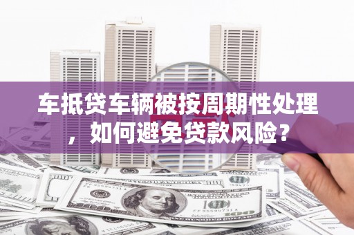 桦川车抵贷车辆被按周期性处理，如何避免贷款风险？