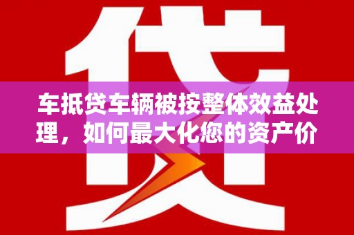 深坑车抵贷车辆被按整体效益处理，如何最大化您的资产价值？